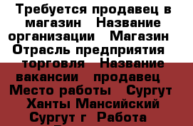 Требуется продавец в магазин › Название организации ­ Магазин › Отрасль предприятия ­ торговля › Название вакансии ­ продавец › Место работы ­ Сургут - Ханты-Мансийский, Сургут г. Работа » Вакансии   